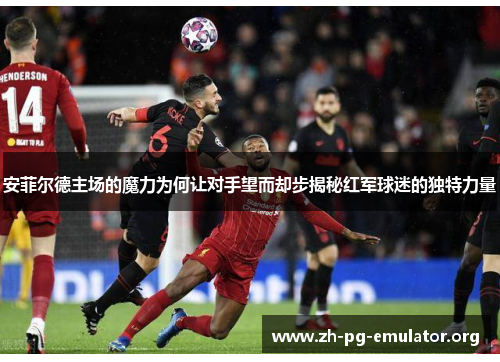 安菲尔德主场的魔力为何让对手望而却步揭秘红军球迷的独特力量 安菲尔德主场的魔力为何让对手望而却步揭秘红军球迷的独特力量