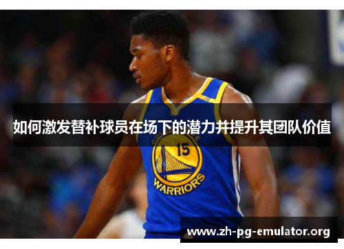 如何激发替补球员在场下的潜力并提升其团队价值 如何激发替补球员在场下的潜力并提升其团队价值