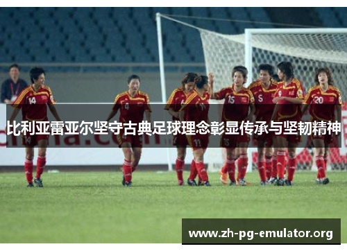 比利亚雷亚尔坚守古典足球理念彰显传承与坚韧精神 比利亚雷亚尔坚守古典足球理念彰显传承与坚韧精神