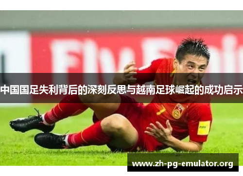 中国国足失利背后的深刻反思与越南足球崛起的成功启示 中国国足失利背后的深刻反思与越南足球崛起的成功启示