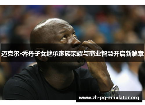 迈克尔·乔丹子女继承家族荣耀与商业智慧开启新篇章 迈克尔·乔丹子女继承家族荣耀与商业智慧开启新篇章