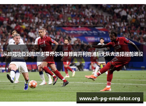 从欧冠功臣到黯然谢幕乔尔马蒂普离开利物浦后无队去选择提前退役