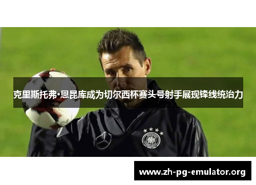 克里斯托弗·恩昆库成为切尔西杯赛头号射手展现锋线统治力