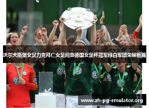 沃尔夫斯堡女足力克拜仁女足问鼎德国女足杯冠军绿白军团荣耀新篇