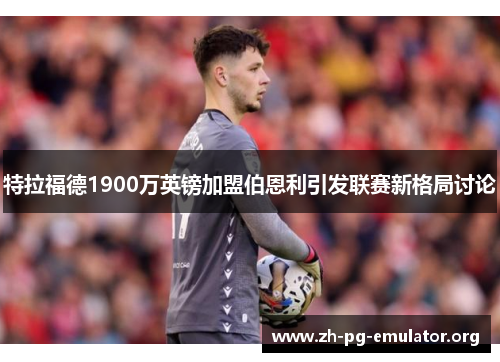 特拉福德1900万英镑加盟伯恩利引发联赛新格局讨论