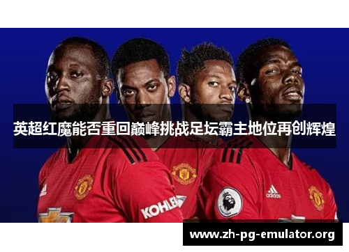 英超红魔能否重回巅峰挑战足坛霸主地位再创辉煌 英超红魔能否重回巅峰挑战足坛霸主地位再创辉煌